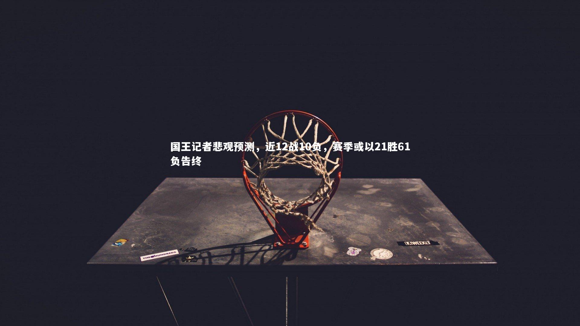 KAIYUN开云_国王记者悲观预测，近12战10负，赛季或以21胜61负告终